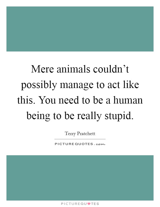 Mere animals couldn't possibly manage to act like this. You need to be a human being to be really stupid. Picture Quote #1
