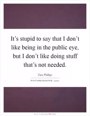It’s stupid to say that I don’t like being in the public eye, but I don’t like doing stuff that’s not needed Picture Quote #1