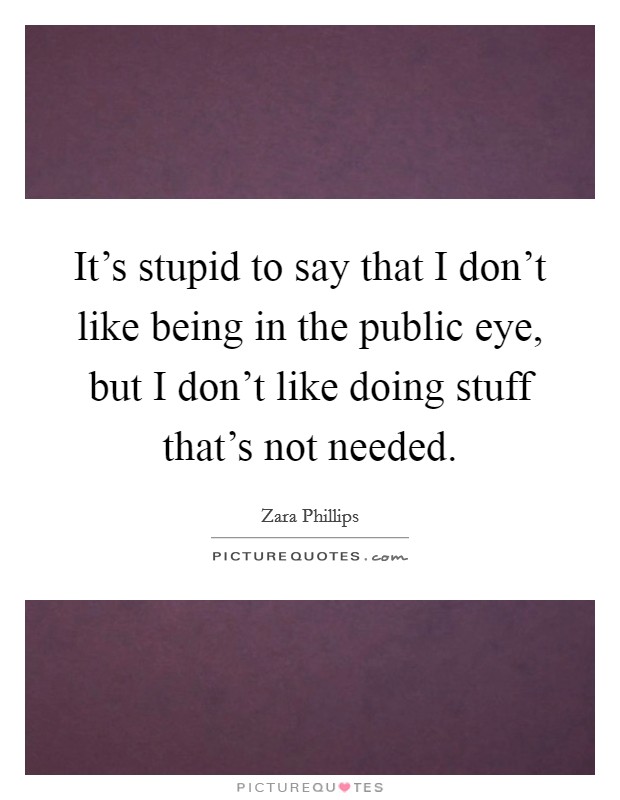 It's stupid to say that I don't like being in the public eye, but I don't like doing stuff that's not needed. Picture Quote #1