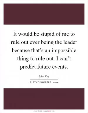 It would be stupid of me to rule out ever being the leader because that’s an impossible thing to rule out. I can’t predict future events Picture Quote #1