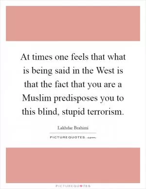 At times one feels that what is being said in the West is that the fact that you are a Muslim predisposes you to this blind, stupid terrorism Picture Quote #1