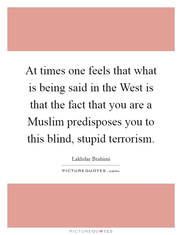 At times one feels that what is being said in the West is that the fact that you are a Muslim predisposes you to this blind, stupid terrorism. Picture Quote #1