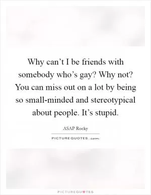 Why can’t I be friends with somebody who’s gay? Why not? You can miss out on a lot by being so small-minded and stereotypical about people. It’s stupid Picture Quote #1