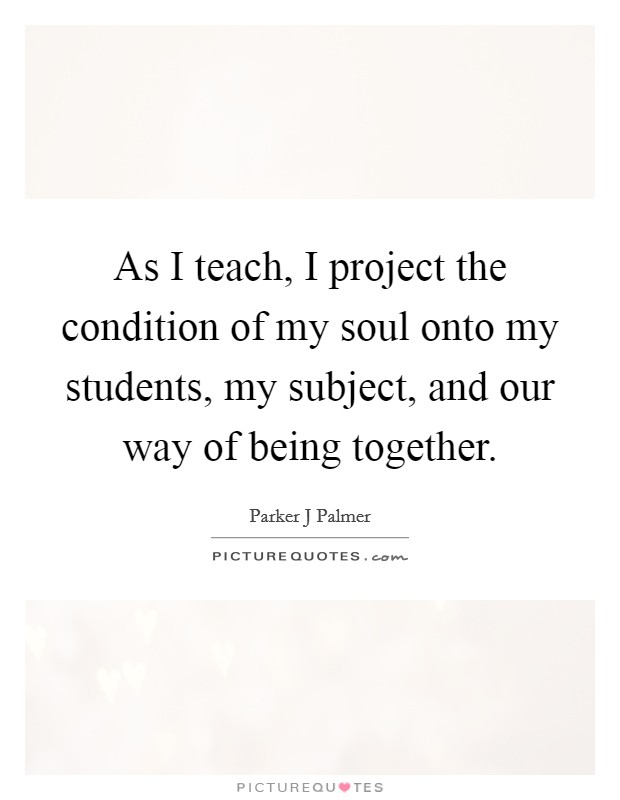 As I teach, I project the condition of my soul onto my students, my subject, and our way of being together. Picture Quote #1