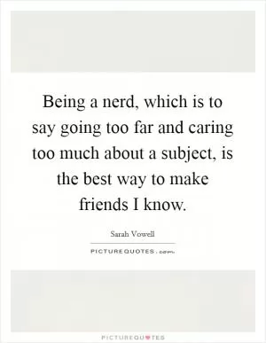 Being a nerd, which is to say going too far and caring too much about a subject, is the best way to make friends I know Picture Quote #1