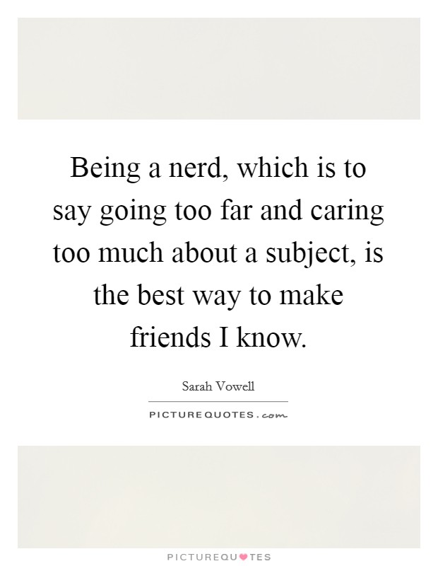 Being a nerd, which is to say going too far and caring too much about a subject, is the best way to make friends I know. Picture Quote #1