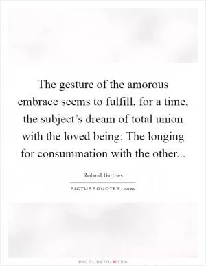 The gesture of the amorous embrace seems to fulfill, for a time, the subject’s dream of total union with the loved being: The longing for consummation with the other Picture Quote #1
