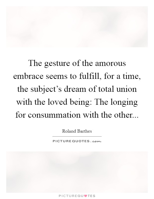 The gesture of the amorous embrace seems to fulfill, for a time, the subject's dream of total union with the loved being: The longing for consummation with the other... Picture Quote #1