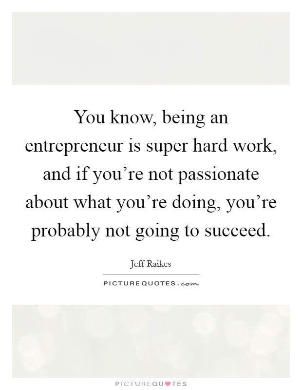 You know, being an entrepreneur is super hard work, and if you're not passionate about what you're doing, you're probably not going to succeed. Picture Quote #1