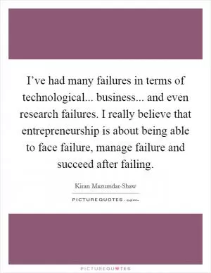 I’ve had many failures in terms of technological... business... and even research failures. I really believe that entrepreneurship is about being able to face failure, manage failure and succeed after failing Picture Quote #1