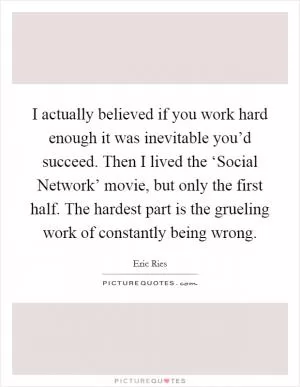 I actually believed if you work hard enough it was inevitable you’d succeed. Then I lived the ‘Social Network’ movie, but only the first half. The hardest part is the grueling work of constantly being wrong Picture Quote #1
