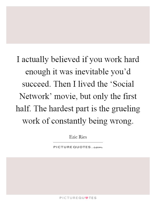 I actually believed if you work hard enough it was inevitable you'd succeed. Then I lived the ‘Social Network' movie, but only the first half. The hardest part is the grueling work of constantly being wrong. Picture Quote #1
