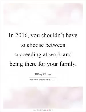 In 2016, you shouldn’t have to choose between succeeding at work and being there for your family Picture Quote #1
