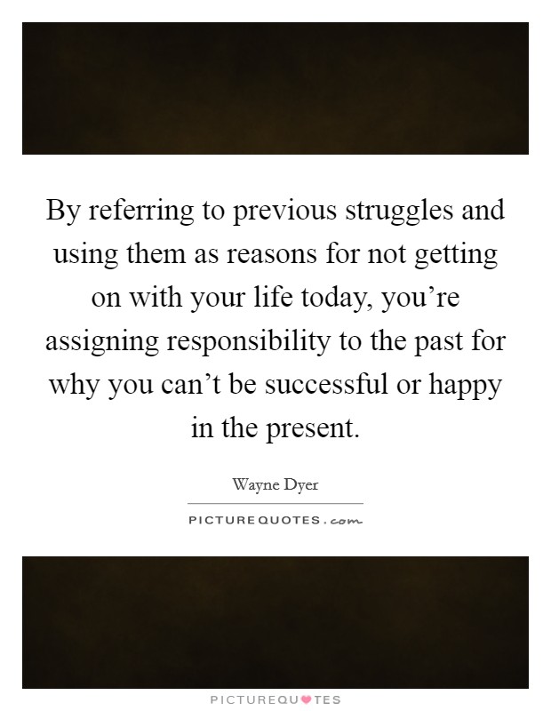 By referring to previous struggles and using them as reasons for not getting on with your life today, you're assigning responsibility to the past for why you can't be successful or happy in the present. Picture Quote #1