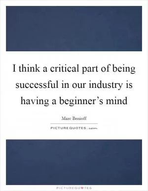 I think a critical part of being successful in our industry is having a beginner’s mind Picture Quote #1