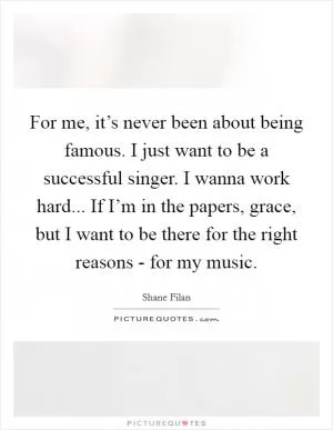 For me, it’s never been about being famous. I just want to be a successful singer. I wanna work hard... If I’m in the papers, grace, but I want to be there for the right reasons - for my music Picture Quote #1