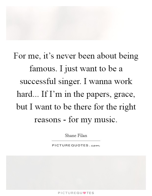For me, it's never been about being famous. I just want to be a successful singer. I wanna work hard... If I'm in the papers, grace, but I want to be there for the right reasons - for my music. Picture Quote #1