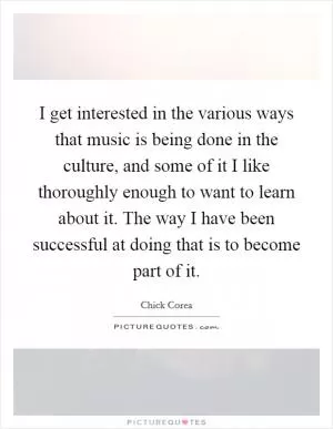 I get interested in the various ways that music is being done in the culture, and some of it I like thoroughly enough to want to learn about it. The way I have been successful at doing that is to become part of it Picture Quote #1