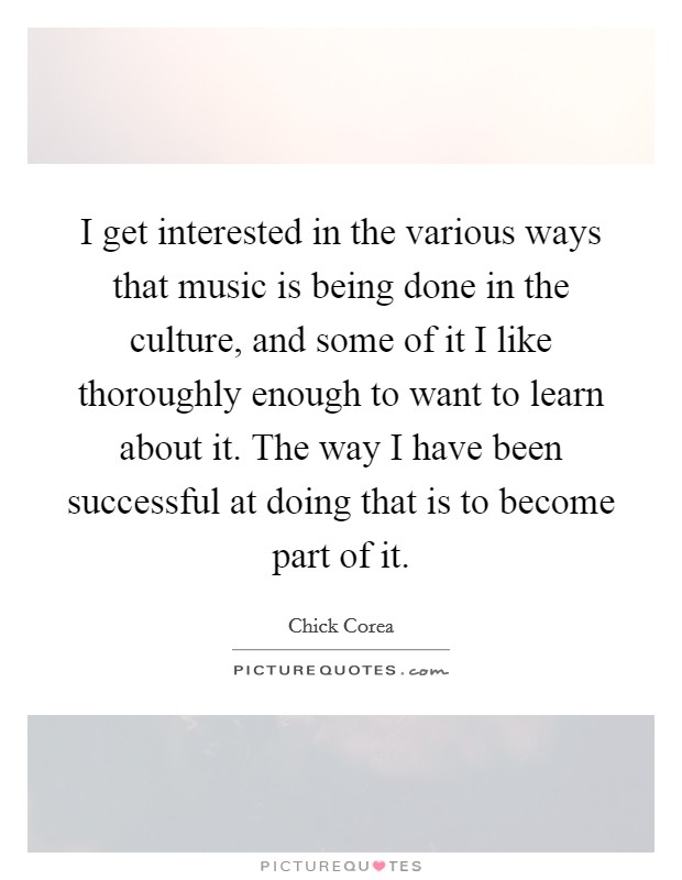 I get interested in the various ways that music is being done in the culture, and some of it I like thoroughly enough to want to learn about it. The way I have been successful at doing that is to become part of it. Picture Quote #1