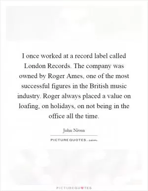I once worked at a record label called London Records. The company was owned by Roger Ames, one of the most successful figures in the British music industry. Roger always placed a value on loafing, on holidays, on not being in the office all the time Picture Quote #1