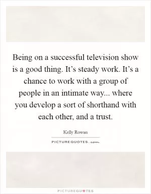Being on a successful television show is a good thing. It’s steady work. It’s a chance to work with a group of people in an intimate way... where you develop a sort of shorthand with each other, and a trust Picture Quote #1