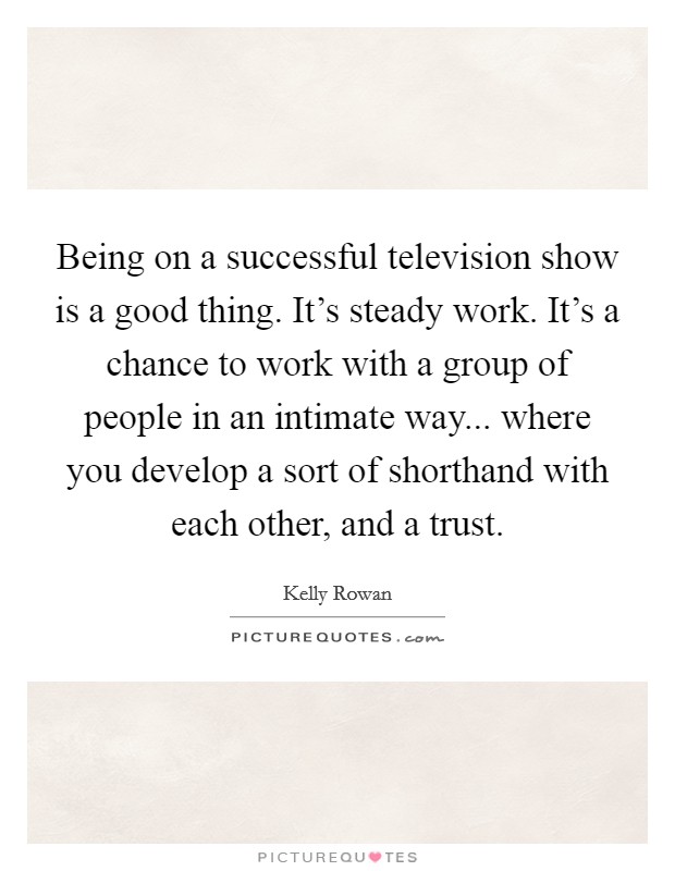 Being on a successful television show is a good thing. It's steady work. It's a chance to work with a group of people in an intimate way... where you develop a sort of shorthand with each other, and a trust. Picture Quote #1