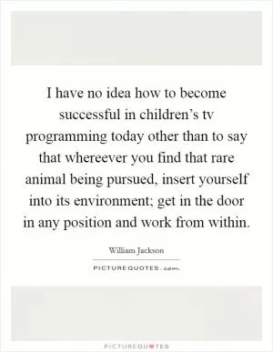 I have no idea how to become successful in children’s tv programming today other than to say that whereever you find that rare animal being pursued, insert yourself into its environment; get in the door in any position and work from within Picture Quote #1