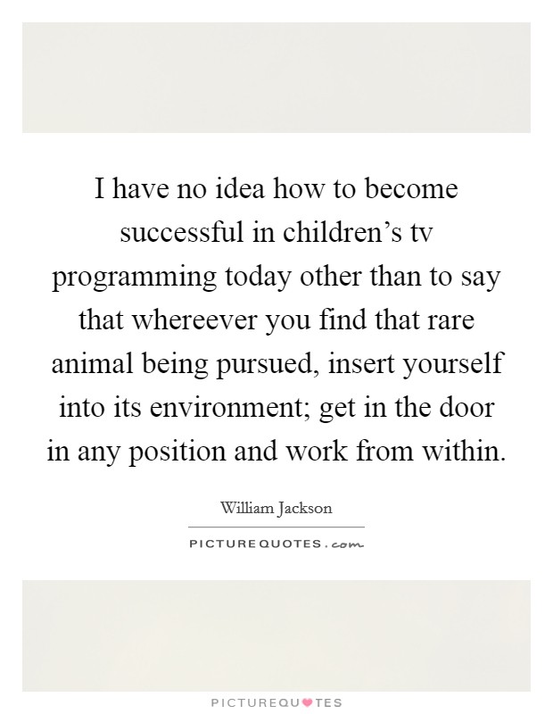 I have no idea how to become successful in children's tv programming today other than to say that whereever you find that rare animal being pursued, insert yourself into its environment; get in the door in any position and work from within. Picture Quote #1