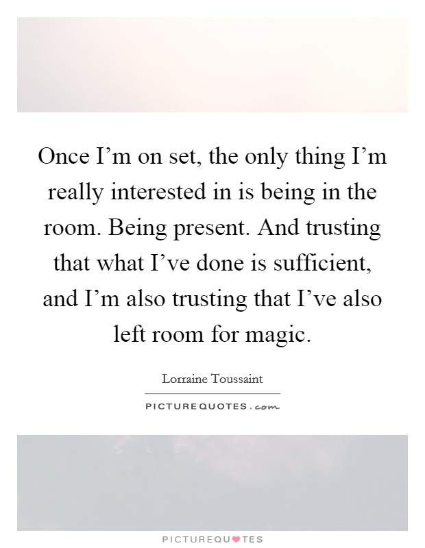 Once I'm on set, the only thing I'm really interested in is being in the room. Being present. And trusting that what I've done is sufficient, and I'm also trusting that I've also left room for magic. Picture Quote #1