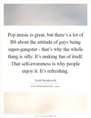 Pop music is great, but there’s a lot of BS about the attitude of guys being super-gangster - that’s why the whole thing is silly. It’s making fun of itself. That self-awareness is why people enjoy it. It’s refreshing Picture Quote #1