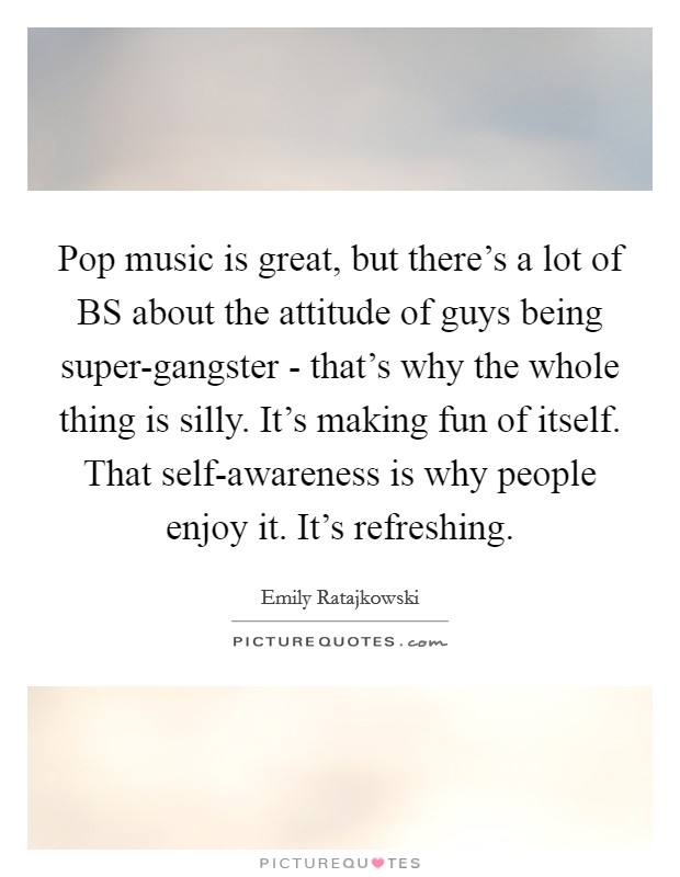 Pop music is great, but there's a lot of BS about the attitude of guys being super-gangster - that's why the whole thing is silly. It's making fun of itself. That self-awareness is why people enjoy it. It's refreshing. Picture Quote #1