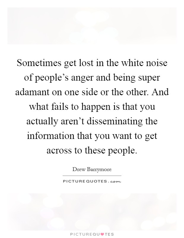 Sometimes get lost in the white noise of people's anger and being super adamant on one side or the other. And what fails to happen is that you actually aren't disseminating the information that you want to get across to these people. Picture Quote #1