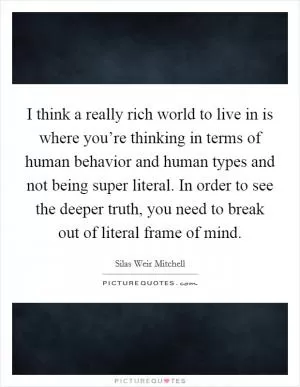 I think a really rich world to live in is where you’re thinking in terms of human behavior and human types and not being super literal. In order to see the deeper truth, you need to break out of literal frame of mind Picture Quote #1