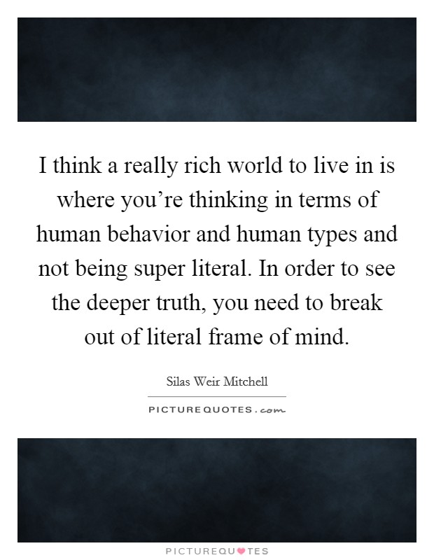 I think a really rich world to live in is where you're thinking in terms of human behavior and human types and not being super literal. In order to see the deeper truth, you need to break out of literal frame of mind. Picture Quote #1