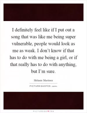 I definitely feel like if I put out a song that was like me being super vulnerable, people would look as me as weak. I don’t know if that has to do with me being a girl, or if that really has to do with anything, but I’m sure Picture Quote #1