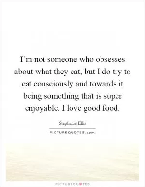 I’m not someone who obsesses about what they eat, but I do try to eat consciously and towards it being something that is super enjoyable. I love good food Picture Quote #1