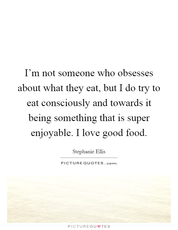 I'm not someone who obsesses about what they eat, but I do try to eat consciously and towards it being something that is super enjoyable. I love good food. Picture Quote #1