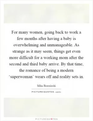 For many women, going back to work a few months after having a baby is overwhelming and unmanageable. As strange as it may seem, things get even more difficult for a working mom after the second and third baby arrive. By that time, the romance of being a modern ‘superwoman’ wears off and reality sets in Picture Quote #1
