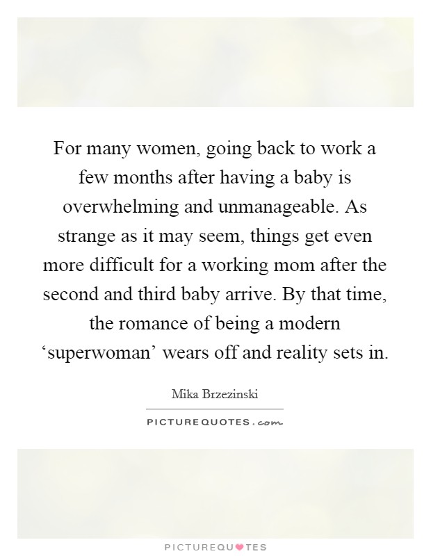 For many women, going back to work a few months after having a baby is overwhelming and unmanageable. As strange as it may seem, things get even more difficult for a working mom after the second and third baby arrive. By that time, the romance of being a modern ‘superwoman' wears off and reality sets in. Picture Quote #1