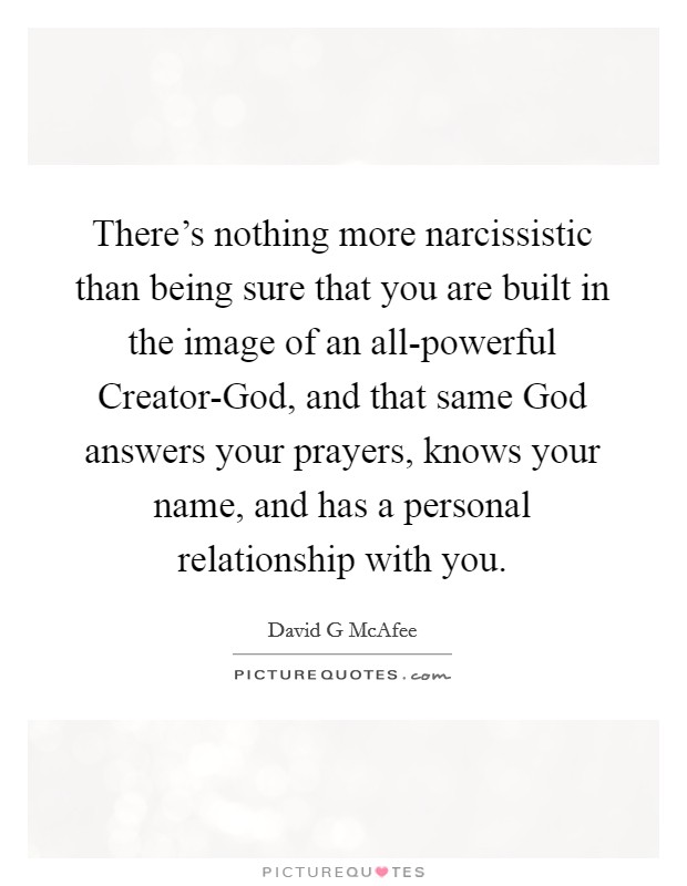 There's nothing more narcissistic than being sure that you are built in the image of an all-powerful Creator-God, and that same God answers your prayers, knows your name, and has a personal relationship with you. Picture Quote #1