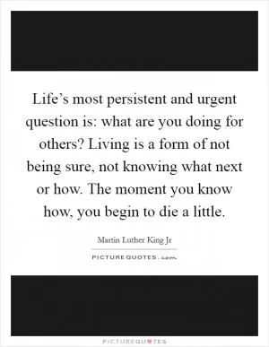 Life’s most persistent and urgent question is: what are you doing for others? Living is a form of not being sure, not knowing what next or how. The moment you know how, you begin to die a little Picture Quote #1