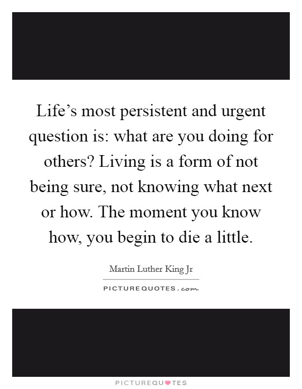 Life's most persistent and urgent question is: what are you doing for others? Living is a form of not being sure, not knowing what next or how. The moment you know how, you begin to die a little. Picture Quote #1