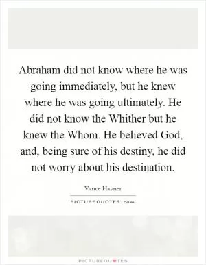 Abraham did not know where he was going immediately, but he knew where he was going ultimately. He did not know the Whither but he knew the Whom. He believed God, and, being sure of his destiny, he did not worry about his destination Picture Quote #1