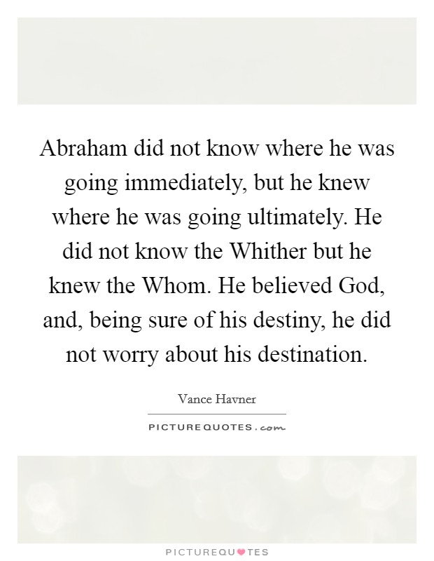 Abraham did not know where he was going immediately, but he knew where he was going ultimately. He did not know the Whither but he knew the Whom. He believed God, and, being sure of his destiny, he did not worry about his destination. Picture Quote #1