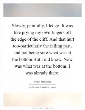 Slowly, painfully, I let go. It was like prying my own fingers off the edge of the cliff. And that hurt too-particularly the falling part, and not being sure what was at the bottom.But I did know. Now was what was at the bottom. I was already there Picture Quote #1