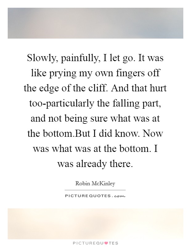 Slowly, painfully, I let go. It was like prying my own fingers off the edge of the cliff. And that hurt too-particularly the falling part, and not being sure what was at the bottom.But I did know. Now was what was at the bottom. I was already there. Picture Quote #1