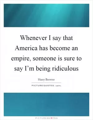 Whenever I say that America has become an empire, someone is sure to say I’m being ridiculous Picture Quote #1