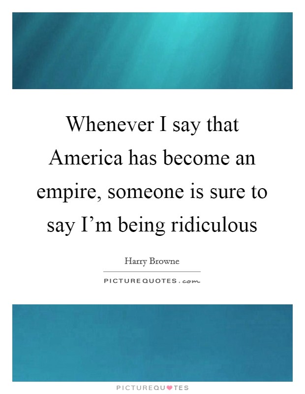 Whenever I say that America has become an empire, someone is sure to say I'm being ridiculous Picture Quote #1