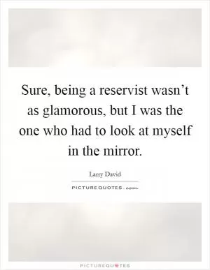 Sure, being a reservist wasn’t as glamorous, but I was the one who had to look at myself in the mirror Picture Quote #1