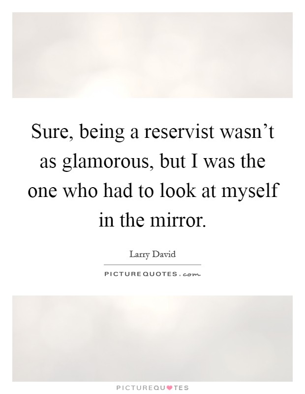 Sure, being a reservist wasn't as glamorous, but I was the one who had to look at myself in the mirror. Picture Quote #1
